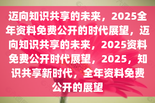 2025年正版全年资料免费,2025年，迈向知识无界，全年资料免费的新纪元